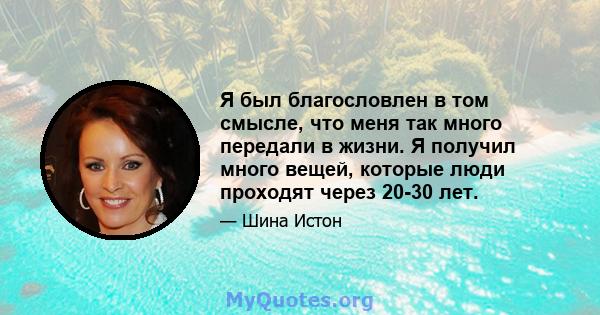 Я был благословлен в том смысле, что меня так много передали в жизни. Я получил много вещей, которые люди проходят через 20-30 лет.