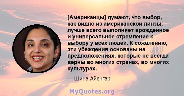 [Американцы] думают, что выбор, как видно из американской линзы, лучше всего выполняет врожденное и универсальное стремление к выбору у всех людей. К сожалению, эти убеждения основаны на предположениях, которые не