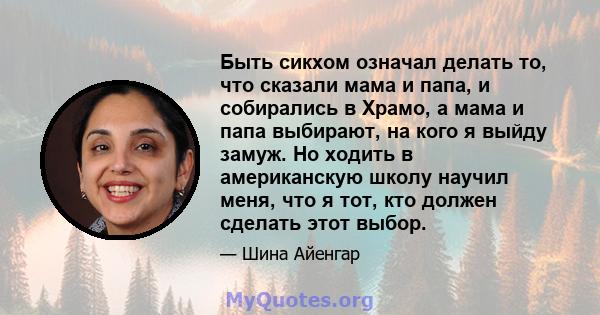 Быть сикхом означал делать то, что сказали мама и папа, и собирались в Храмо, а мама и папа выбирают, на кого я выйду замуж. Но ходить в американскую школу научил меня, что я тот, кто должен сделать этот выбор.