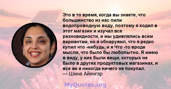 Это в то время, когда вы знаете, что большинство из нас пили водопроводную воду, поэтому я ходил в этот магазин и изучал все разновидности, и мы удивлялись всем вариантам, но я обнаружил, что я редко купил что -нибудь,