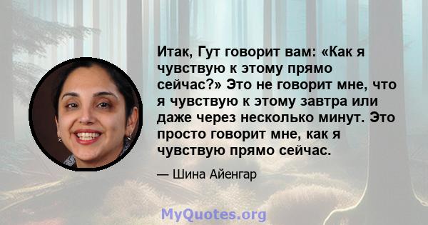 Итак, Гут говорит вам: «Как я чувствую к этому прямо сейчас?» Это не говорит мне, что я чувствую к этому завтра или даже через несколько минут. Это просто говорит мне, как я чувствую прямо сейчас.