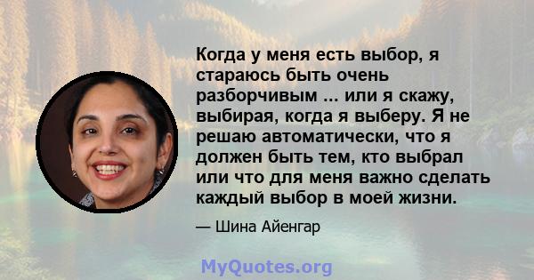 Когда у меня есть выбор, я стараюсь быть очень разборчивым ... или я скажу, выбирая, когда я выберу. Я не решаю автоматически, что я должен быть тем, кто выбрал или что для меня важно сделать каждый выбор в моей жизни.