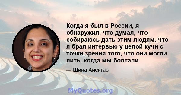 Когда я был в России, я обнаружил, что думал, что собираюсь дать этим людям, что я брал интервью у целой кучи с точки зрения того, что они могли пить, когда мы болтали.