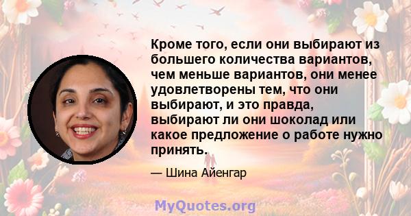 Кроме того, если они выбирают из большего количества вариантов, чем меньше вариантов, они менее удовлетворены тем, что они выбирают, и это правда, выбирают ли они шоколад или какое предложение о работе нужно принять.