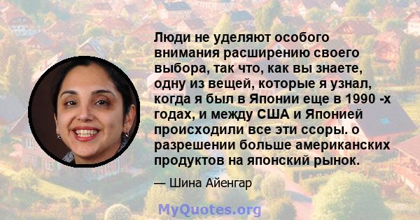 Люди не уделяют особого внимания расширению своего выбора, так что, как вы знаете, одну из вещей, которые я узнал, когда я был в Японии еще в 1990 -х годах, и между США и Японией происходили все эти ссоры. о разрешении