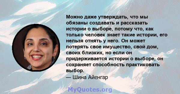 Можно даже утверждать, что мы обязаны создавать и рассказать истории о выборе, потому что, как только человек знает такие истории, его нельзя отнять у него. Он может потерять свое имущество, свой дом, своих близких, но