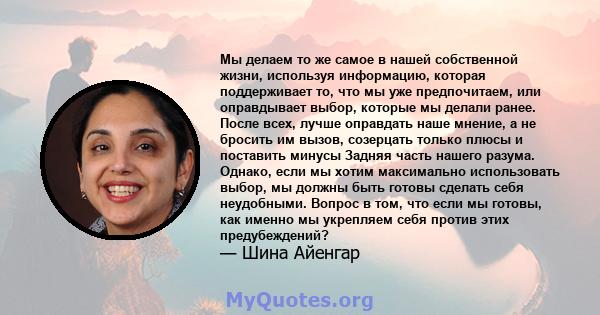 Мы делаем то же самое в нашей собственной жизни, используя информацию, которая поддерживает то, что мы уже предпочитаем, или оправдывает выбор, которые мы делали ранее. После всех, лучше оправдать наше мнение, а не