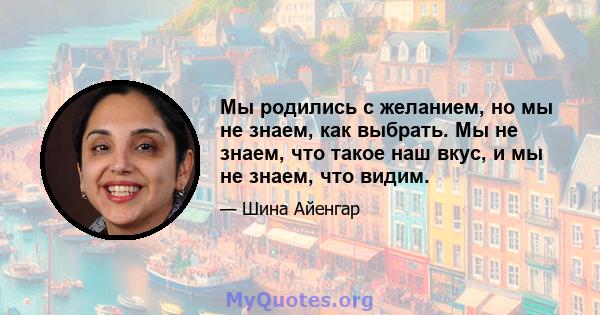 Мы родились с желанием, но мы не знаем, как выбрать. Мы не знаем, что такое наш вкус, и мы не знаем, что видим.