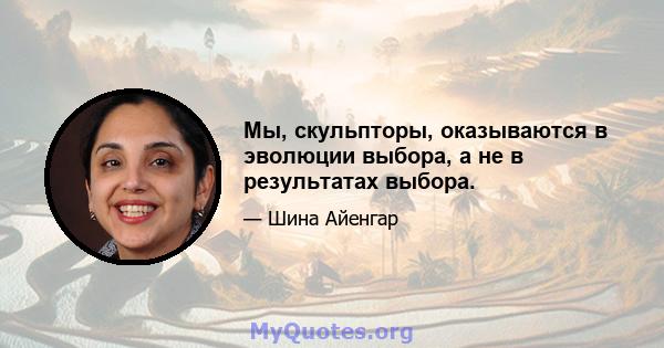 Мы, скульпторы, оказываются в эволюции выбора, а не в результатах выбора.