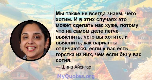 Мы также не всегда знаем, чего хотим. И в этих случаях это может сделать нас хуже, потому что на самом деле легче выяснить, чего вы хотите, и выяснить, как варианты отличаются, если у вас есть горстка из них, чем если