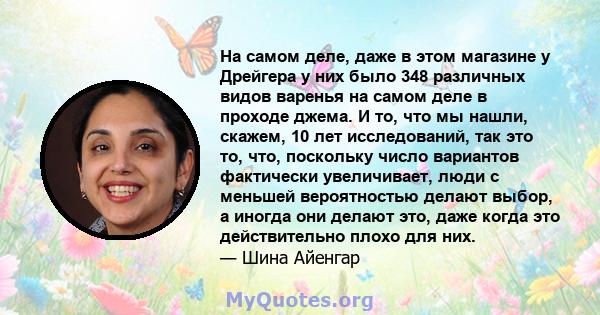 На самом деле, даже в этом магазине у Дрейгера у них было 348 различных видов варенья на самом деле в проходе джема. И то, что мы нашли, скажем, 10 лет исследований, так это то, что, поскольку число вариантов фактически 