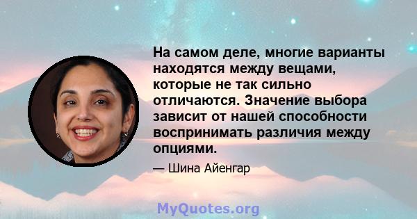 На самом деле, многие варианты находятся между вещами, которые не так сильно отличаются. Значение выбора зависит от нашей способности воспринимать различия между опциями.