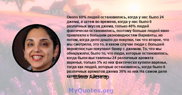 Около 60% людей остановились, когда у нас было 24 джема, а затем во времена, когда у нас было 6 различных вкусов джема, только 40% людей фактически остановились, поэтому больше людей явно привлекли к большим