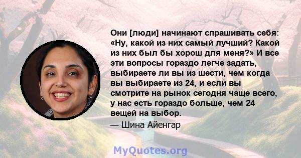 Они [люди] начинают спрашивать себя: «Ну, какой из них самый лучший? Какой из них был бы хорош для меня?» И все эти вопросы гораздо легче задать, выбираете ли вы из шести, чем когда вы выбираете из 24, и если вы