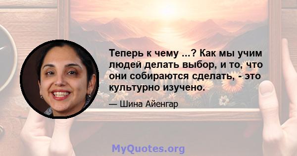 Теперь к чему ...? Как мы учим людей делать выбор, и то, что они собираются сделать, - это культурно изучено.