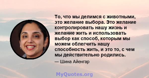 То, что мы делимся с животными, это желание выбора. Это желание контролировать нашу жизнь и желание жить и использовать выбор как способ, которым мы можем облегчить нашу способность жить, и это то, с чем мы