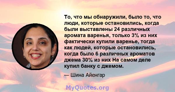 То, что мы обнаружили, было то, что люди, которые остановились, когда были выставлены 24 различных аромата варенья, только 3% из них фактически купили варенье, тогда как людей, которые остановились, когда было 6