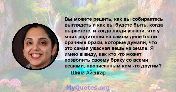 Вы можете решить, как вы собираетесь выглядеть и как вы будете быть, когда вырастете, и когда люди узнали, что у моих родителей на самом деле были брачные браки, которые думали, что это самая ужасная вещь на земле. Я