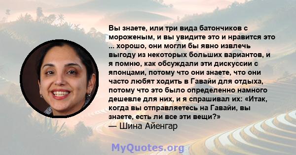 Вы знаете, или три вида батончиков с мороженым, и вы увидите это и нравится это ... хорошо, они могли бы явно извлечь выгоду из некоторых больших вариантов, и я помню, как обсуждали эти дискуссии с японцами, потому что