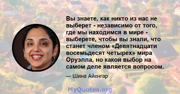 Вы знаете, как никто из нас не выберет - независимо от того, где мы находимся в мире - выберете, чтобы вы знали, что станет членом «Девятнадцати восемьдесят четырех» мира Оруэлла, но какой выбор на самом деле является