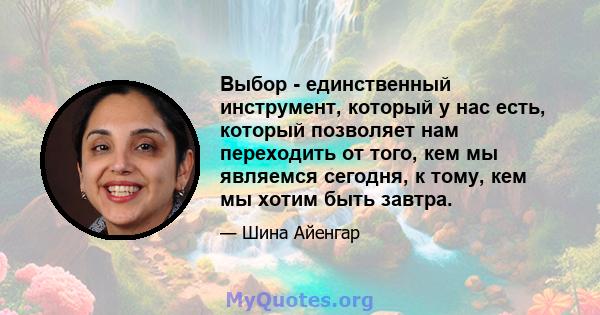 Выбор - единственный инструмент, который у нас есть, который позволяет нам переходить от того, кем мы являемся сегодня, к тому, кем мы хотим быть завтра.