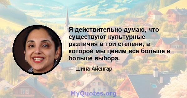 Я действительно думаю, что существуют культурные различия в той степени, в которой мы ценим все больше и больше выбора.