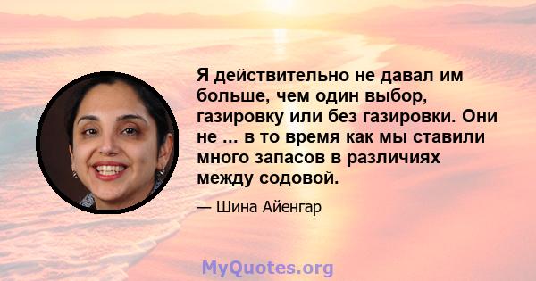 Я действительно не давал им больше, чем один выбор, газировку или без газировки. Они не ... в то время как мы ставили много запасов в различиях между содовой.