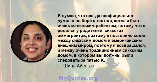 Я думаю, что всегда неофициально думал о выборе с тех пор, когда я был очень маленьким ребенком, потому что я родился у родителей -сикхских иммигрантов, поэтому я постоянно ходил между сикхским домом и американским