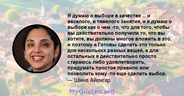 Я думаю о выборе в качестве ... и веселого, и тяжелого занятия, и я думаю о выборе как о чем -то, что для того, чтобы вы действительно получили то, что вы хотите, вы должны многое вложить в это, и поэтому я Готовы