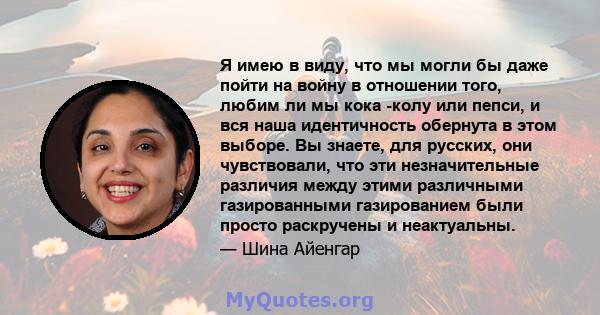 Я имею в виду, что мы могли бы даже пойти на войну в отношении того, любим ли мы кока -колу или пепси, и вся наша идентичность обернута в этом выборе. Вы знаете, для русских, они чувствовали, что эти незначительные