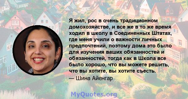 Я жил, рос в очень традиционном домохозяйстве, и все же в то же время ходил в школу в Соединенных Штатах, где меня учили о важности личных предпочтений, поэтому дома это было для изучения ваших обязанностей и