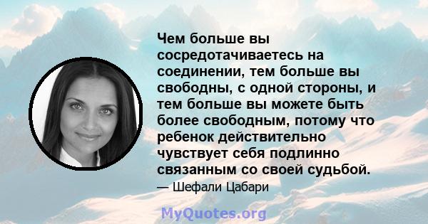 Чем больше вы сосредотачиваетесь на соединении, тем больше вы свободны, с одной стороны, и тем больше вы можете быть более свободным, потому что ребенок действительно чувствует себя подлинно связанным со своей судьбой.