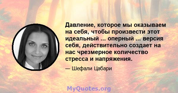 Давление, которое мы оказываем на себя, чтобы произвести этот идеальный ... оперный ... версия себя, действительно создает на нас чрезмерное количество стресса и напряжения.