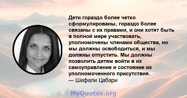 Дети гораздо более четко сформулированы, гораздо более связаны с их правами, и они хотят быть в полной мере участвовать, уполномочены членами общества, но мы должны освободиться, и мы должны отпустить. Мы должны