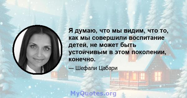 Я думаю, что мы видим, что то, как мы совершили воспитание детей, не может быть устойчивым в этом поколении, конечно.