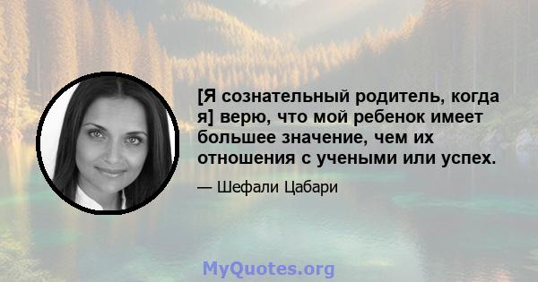 [Я сознательный родитель, когда я] верю, что мой ребенок имеет большее значение, чем их отношения с учеными или успех.