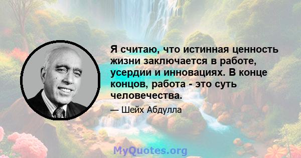 Я считаю, что истинная ценность жизни заключается в работе, усердии и инновациях. В конце концов, работа - это суть человечества.