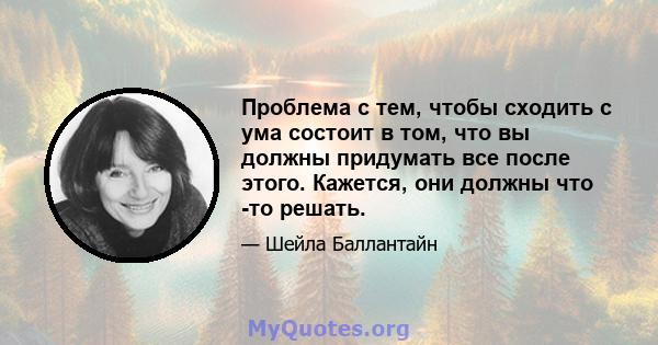 Проблема с тем, чтобы сходить с ума состоит в том, что вы должны придумать все после этого. Кажется, они должны что -то решать.