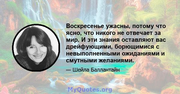 Воскресенье ужасны, потому что ясно, что никого не отвечает за мир. И эти знания оставляют вас дрейфующими, борющимися с невыполненными ожиданиями и смутными желаниями.