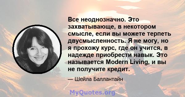 Все неоднозначно. Это захватывающе, в некотором смысле, если вы можете терпеть двусмысленность. Я не могу, но я прохожу курс, где он учится, в надежде приобрести навык. Это называется Modern Living, и вы не получите