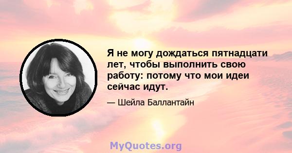 Я не могу дождаться пятнадцати лет, чтобы выполнить свою работу: потому что мои идеи сейчас идут.