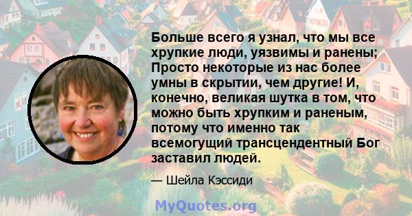 Больше всего я узнал, что мы все хрупкие люди, уязвимы и ранены; Просто некоторые из нас более умны в скрытии, чем другие! И, конечно, великая шутка в том, что можно быть хрупким и раненым, потому что именно так