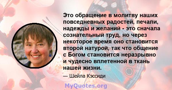 Это обращение в молитву наших повседневных радостей, печали, надежды и желаний - это сначала сознательный труд, но через некоторое время оно становится второй натурой, так что общение с Богом становится неразрывно и