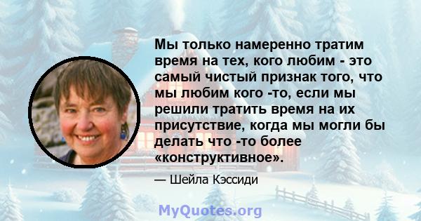 Мы только намеренно тратим время на тех, кого любим - это самый чистый признак того, что мы любим кого -то, если мы решили тратить время на их присутствие, когда мы могли бы делать что -то более «конструктивное».