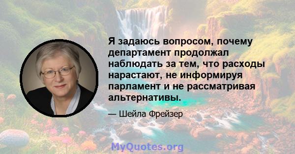 Я задаюсь вопросом, почему департамент продолжал наблюдать за тем, что расходы нарастают, не информируя парламент и не рассматривая альтернативы.