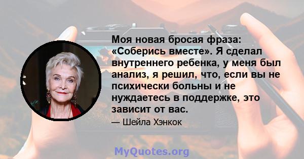 Моя новая бросая фраза: «Соберись вместе». Я сделал внутреннего ребенка, у меня был анализ, я решил, что, если вы не психически больны и не нуждаетесь в поддержке, это зависит от вас.