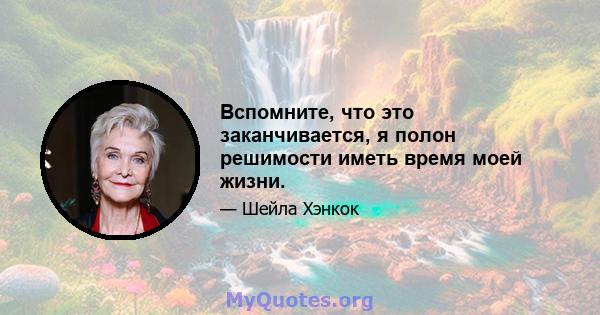 Вспомните, что это заканчивается, я полон решимости иметь время моей жизни.