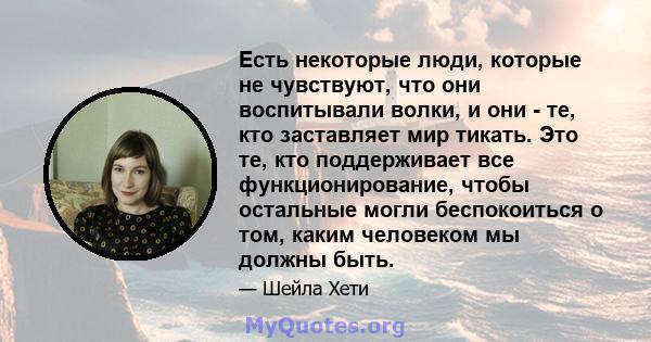 Есть некоторые люди, которые не чувствуют, что они воспитывали волки, и они - те, кто заставляет мир тикать. Это те, кто поддерживает все функционирование, чтобы остальные могли беспокоиться о том, каким человеком мы