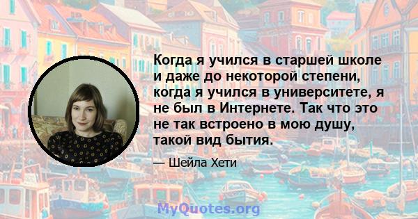 Когда я учился в старшей школе и даже до некоторой степени, когда я учился в университете, я не был в Интернете. Так что это не так встроено в мою душу, такой вид бытия.