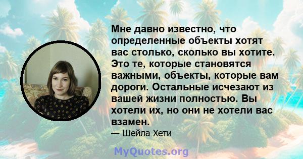 Мне давно известно, что определенные объекты хотят вас столько, сколько вы хотите. Это те, которые становятся важными, объекты, которые вам дороги. Остальные исчезают из вашей жизни полностью. Вы хотели их, но они не